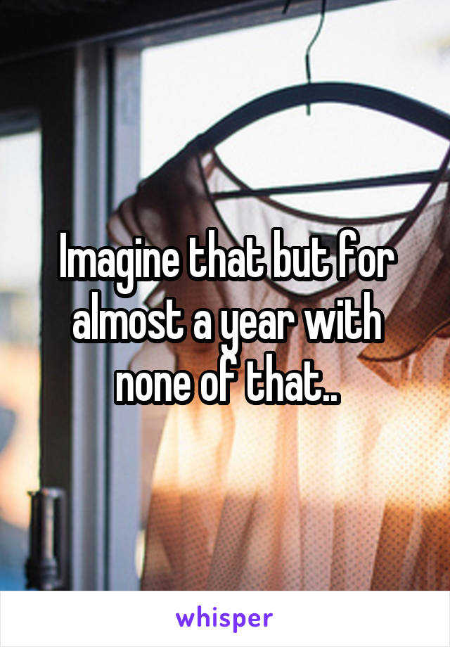 Imagine that but for almost a year with none of that..