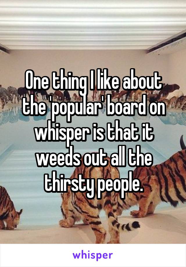 One thing I like about the 'popular' board on whisper is that it weeds out all the thirsty people.
