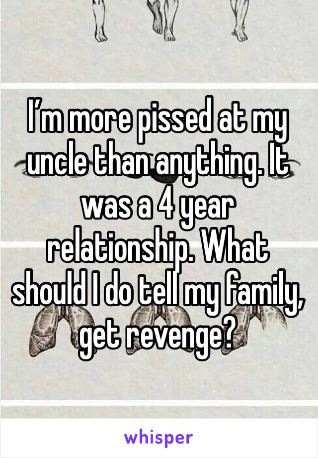 I’m more pissed at my uncle than anything. It was a 4 year relationship. What should I do tell my family, get revenge?