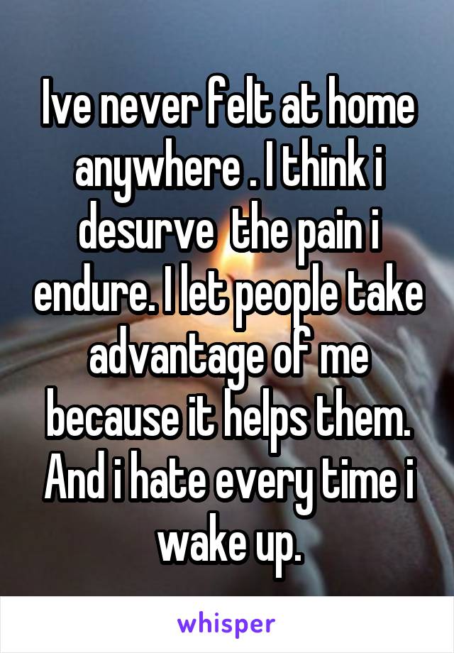 Ive never felt at home anywhere . I think i desurve  the pain i endure. I let people take advantage of me because it helps them.
And i hate every time i wake up.