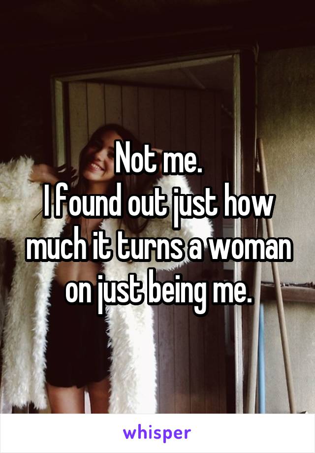 Not me.
I found out just how much it turns a woman on just being me.