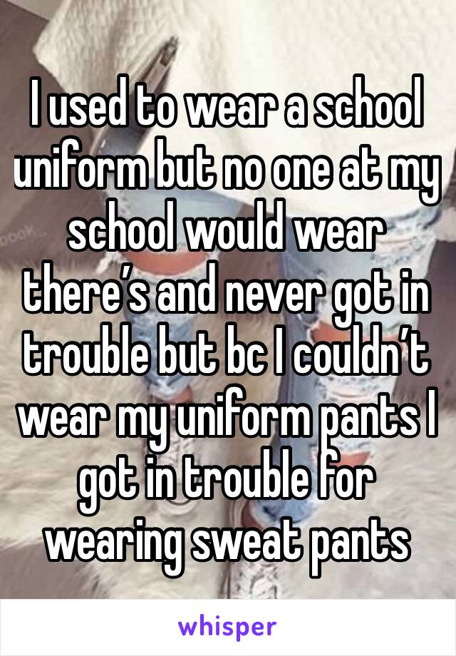 I used to wear a school uniform but no one at my school would wear there’s and never got in trouble but bc I couldn’t wear my uniform pants I got in trouble for wearing sweat pants