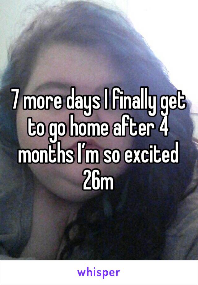 7 more days I finally get to go home after 4 months I’m so excited 26m