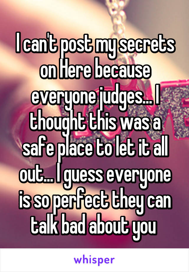 I can't post my secrets on Here because everyone judges... I thought this was a safe place to let it all out... I guess everyone is so perfect they can talk bad about you 