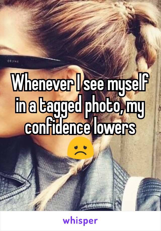 Whenever I see myself in a tagged photo, my confidence lowers 😞