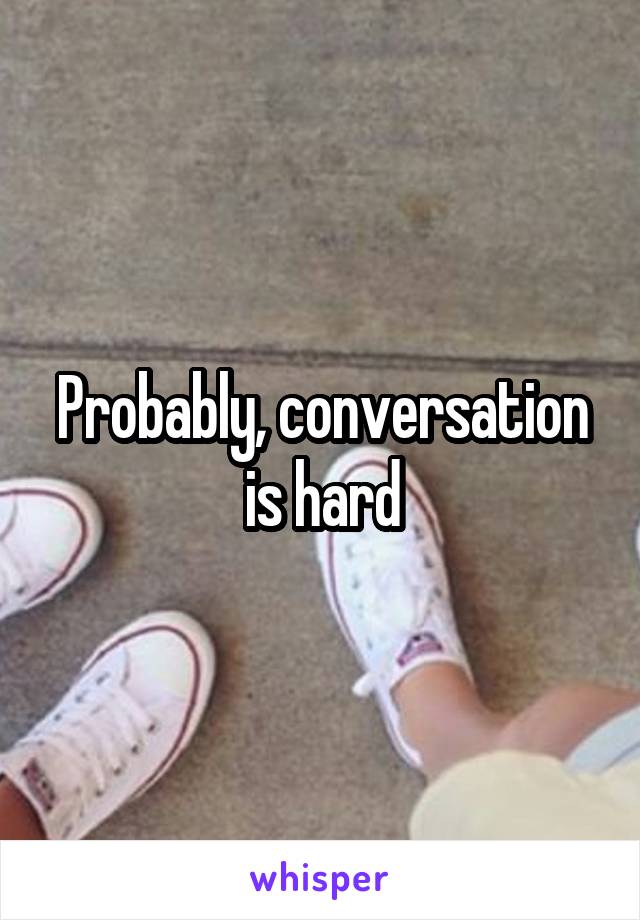 Probably, conversation is hard