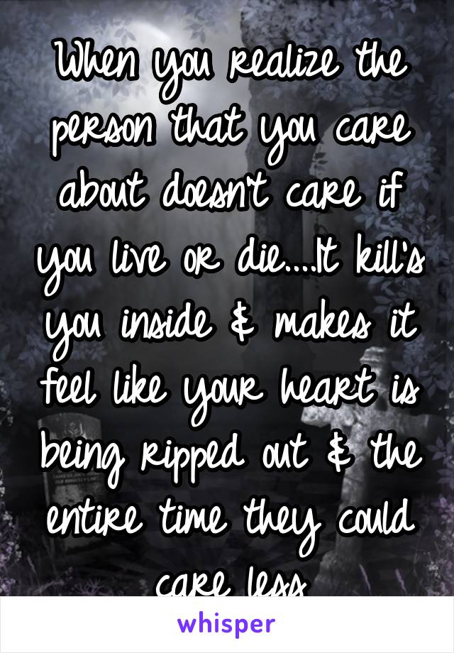 When you realize the person that you care about doesn't care if you live or die....It kill's you inside & makes it feel like your heart is being ripped out & the entire time they could care less