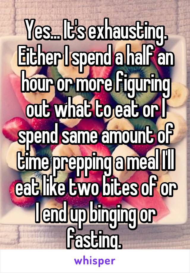 Yes... It's exhausting. Either I spend a half an hour or more figuring out what to eat or I spend same amount of time prepping a meal I'll eat like two bites of or I end up binging or fasting. 