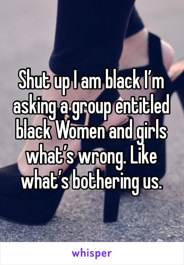 Shut up I am black I’m asking a group entitled black Women and girls what’s wrong. Like what’s bothering us.