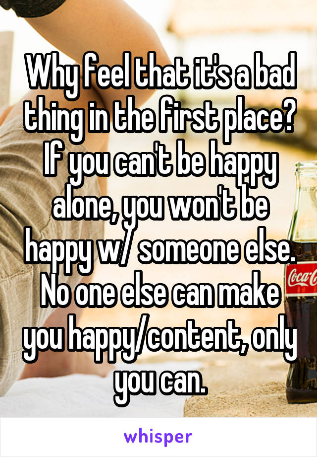 Why feel that it's a bad thing in the first place? If you can't be happy alone, you won't be happy w/ someone else. No one else can make you happy/content, only you can.