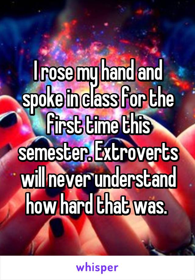 I rose my hand and spoke in class for the first time this semester. Extroverts will never understand how hard that was. 