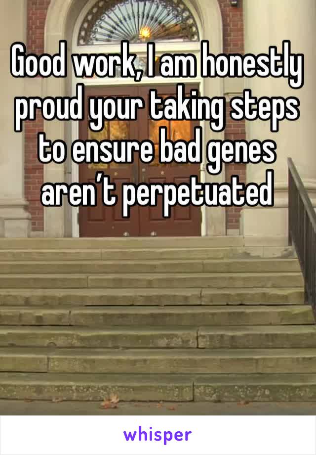 Good work, I am honestly proud your taking steps to ensure bad genes aren’t perpetuated