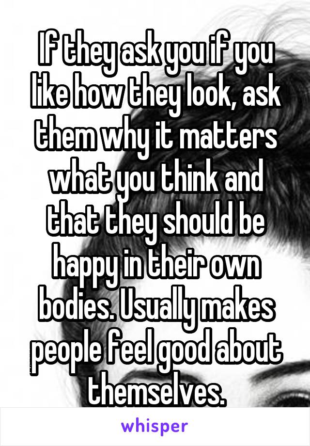 If they ask you if you like how they look, ask them why it matters what you think and that they should be happy in their own bodies. Usually makes people feel good about themselves.