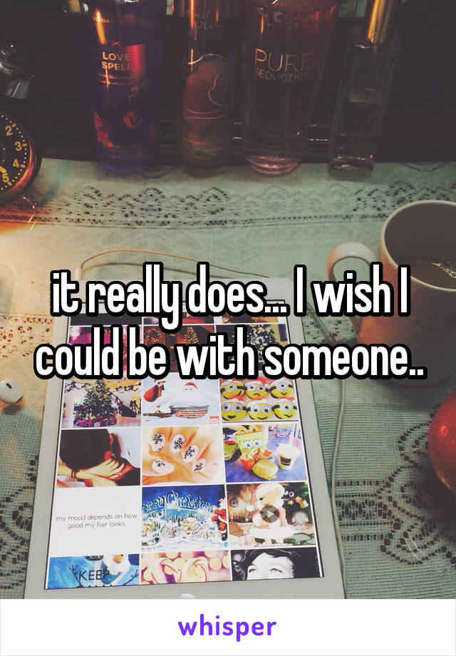 it really does... I wish I could be with someone..