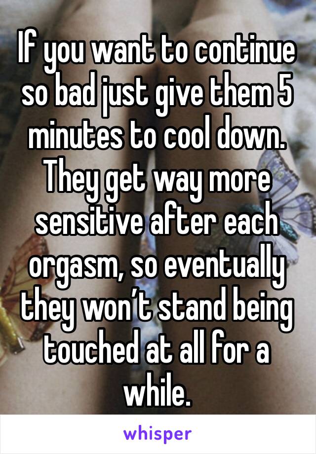 If you want to continue so bad just give them 5 minutes to cool down. They get way more sensitive after each orgasm, so eventually they won’t stand being touched at all for a while. 