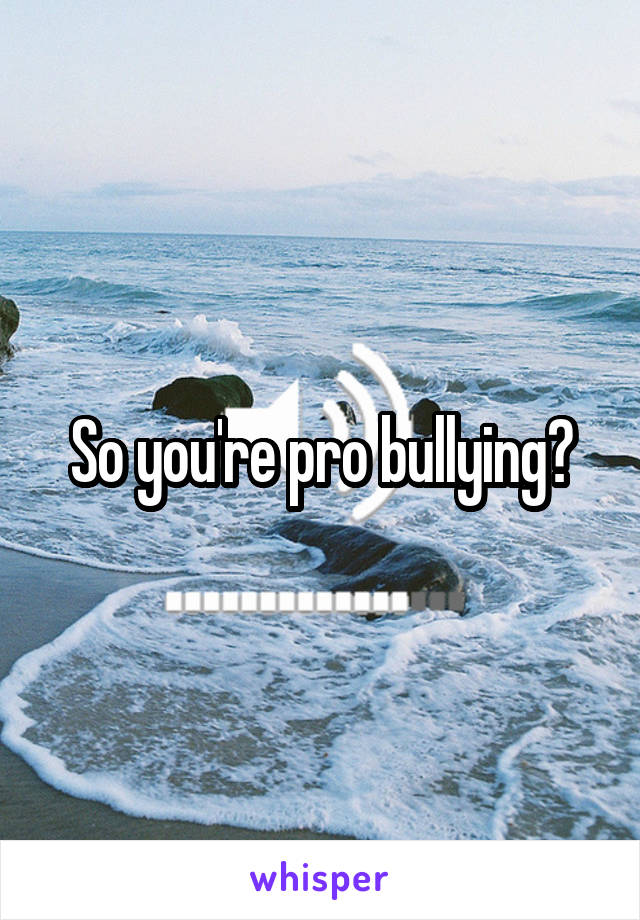 So you're pro bullying?