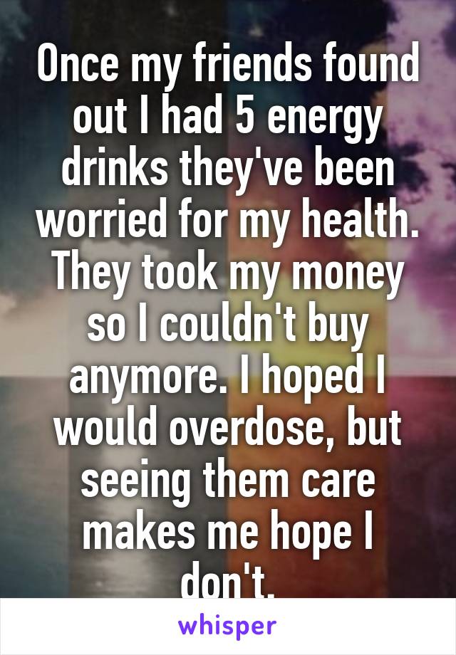 Once my friends found out I had 5 energy drinks they've been worried for my health. They took my money so I couldn't buy anymore. I hoped I would overdose, but seeing them care makes me hope I don't.