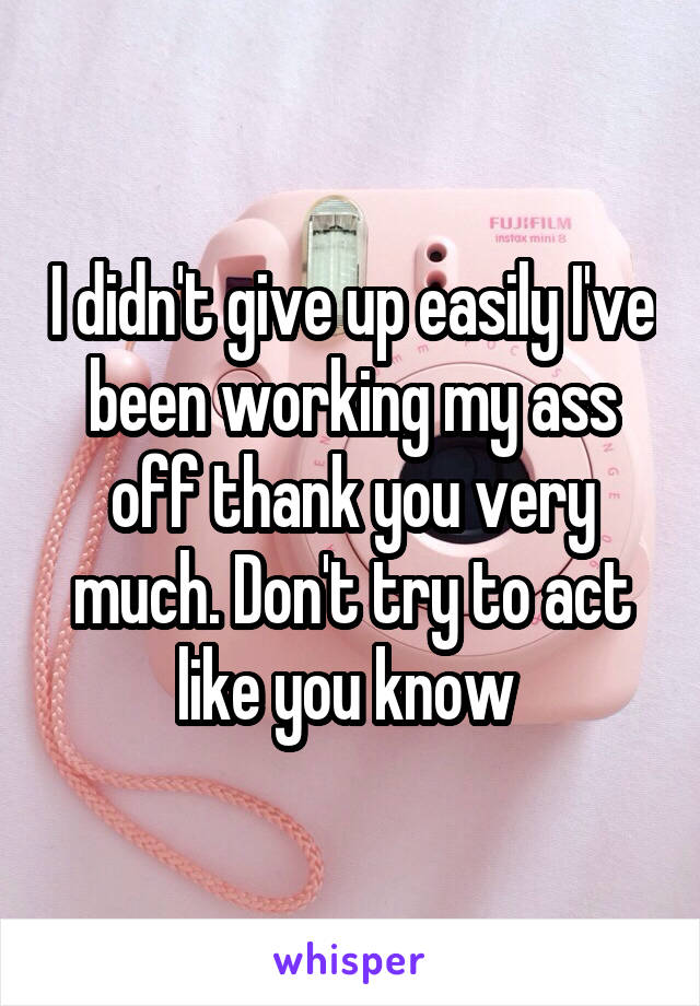 I didn't give up easily I've been working my ass off thank you very much. Don't try to act like you know 