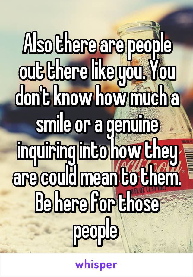 Also there are people out there like you. You don't know how much a smile or a genuine inquiring into how they are could mean to them. Be here for those people 