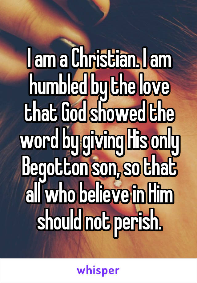 I am a Christian. I am humbled by the love that God showed the word by giving His only Begotton son, so that all who believe in Him should not perish.