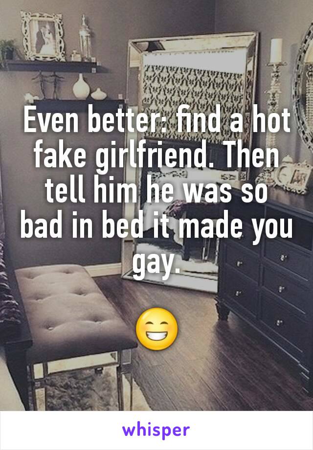 Even better: find a hot fake girlfriend. Then tell him he was so bad in bed it made you gay.

😁