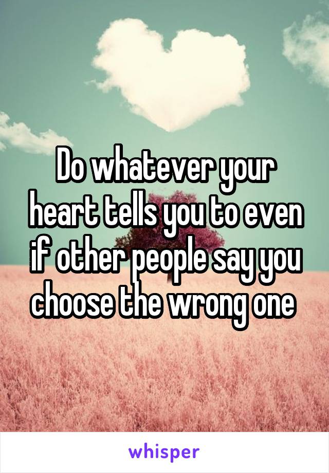 Do whatever your heart tells you to even if other people say you choose the wrong one 