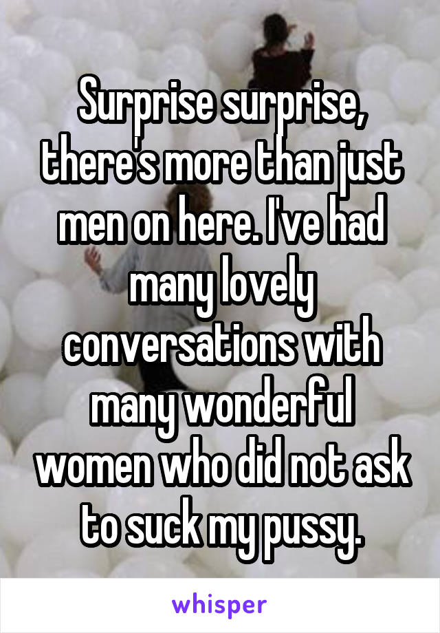 Surprise surprise, there's more than just men on here. I've had many lovely conversations with many wonderful women who did not ask to suck my pussy.