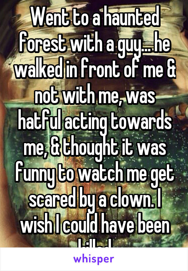 Went to a haunted forest with a guy... he walked in front of me & not with me, was hatful acting towards me, & thought it was funny to watch me get scared by a clown. I wish I could have been killed