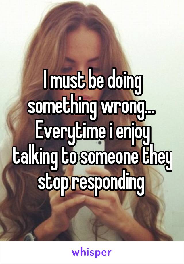 I must be doing something wrong... 
Everytime i enjoy talking to someone they stop responding 