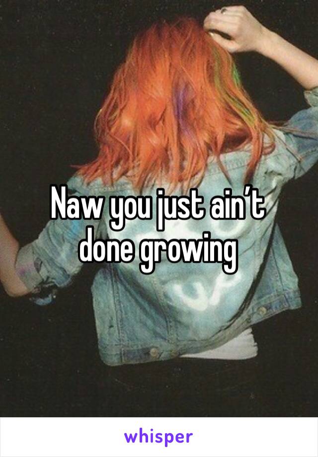 Naw you just ain’t done growing 