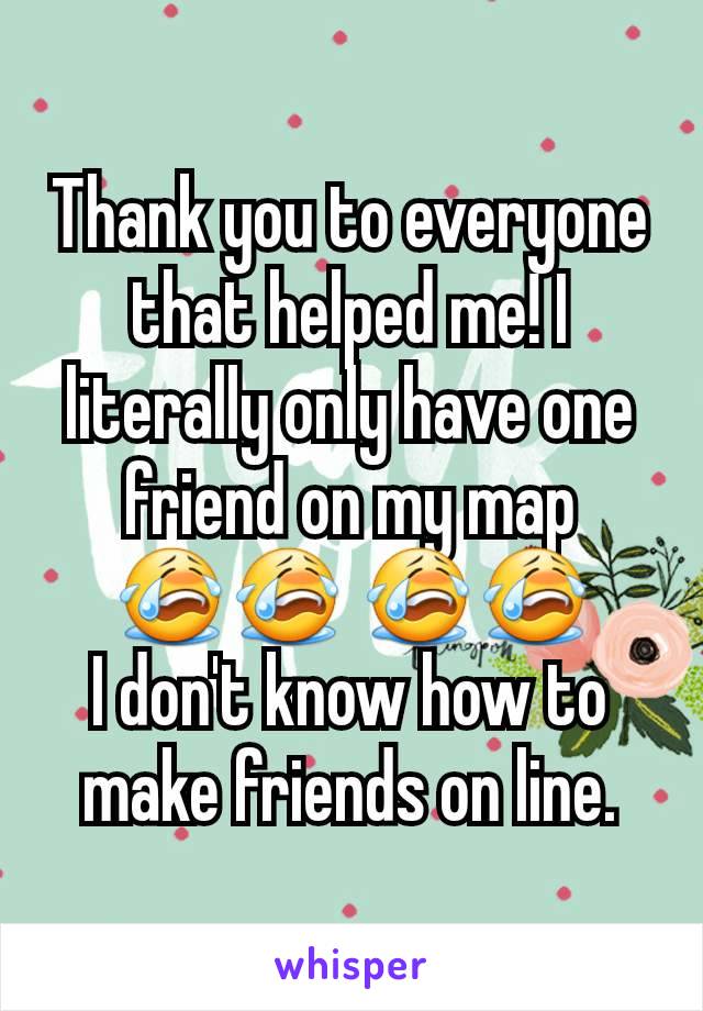 Thank you to everyone that helped me! I literally only have one friend on my map
😭😭 😭😭
I don't know how to make friends on line.