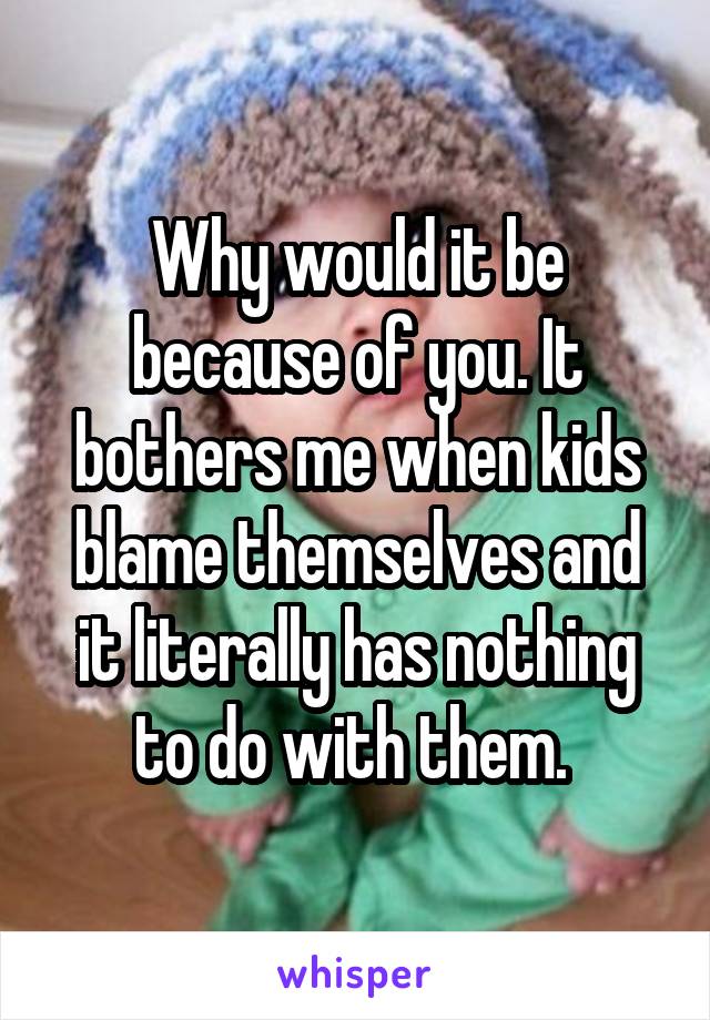 Why would it be because of you. It bothers me when kids blame themselves and it literally has nothing to do with them. 