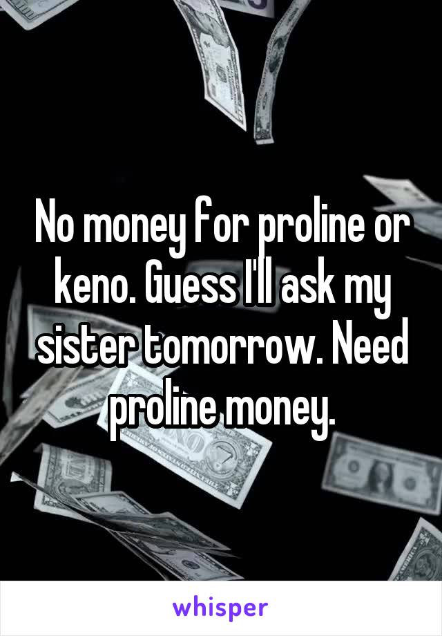 No money for proline or keno. Guess I'll ask my sister tomorrow. Need proline money.