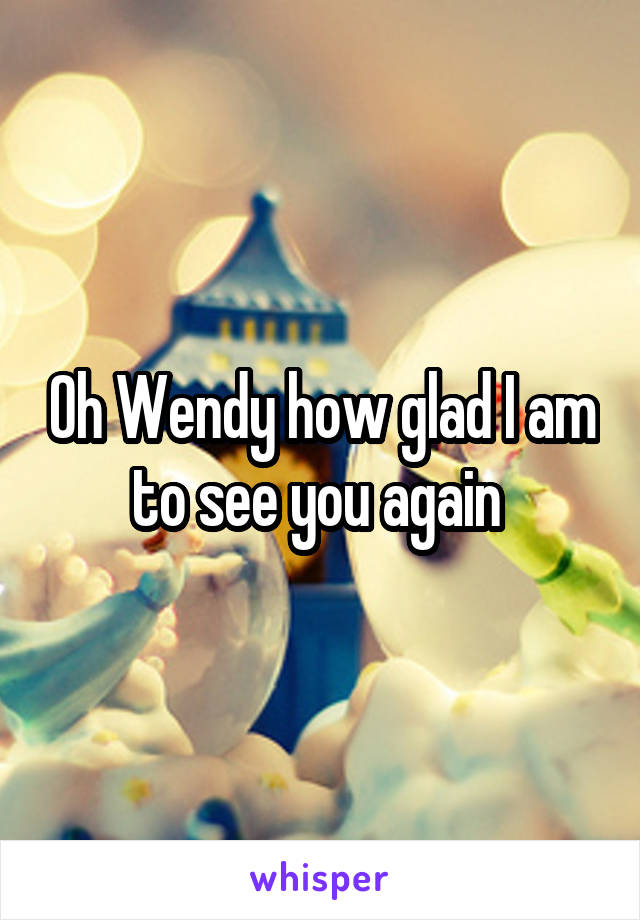 Oh Wendy how glad I am to see you again 