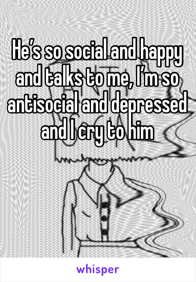 He’s so social and happy and talks to me, I’m so antisocial and depressed and I cry to him