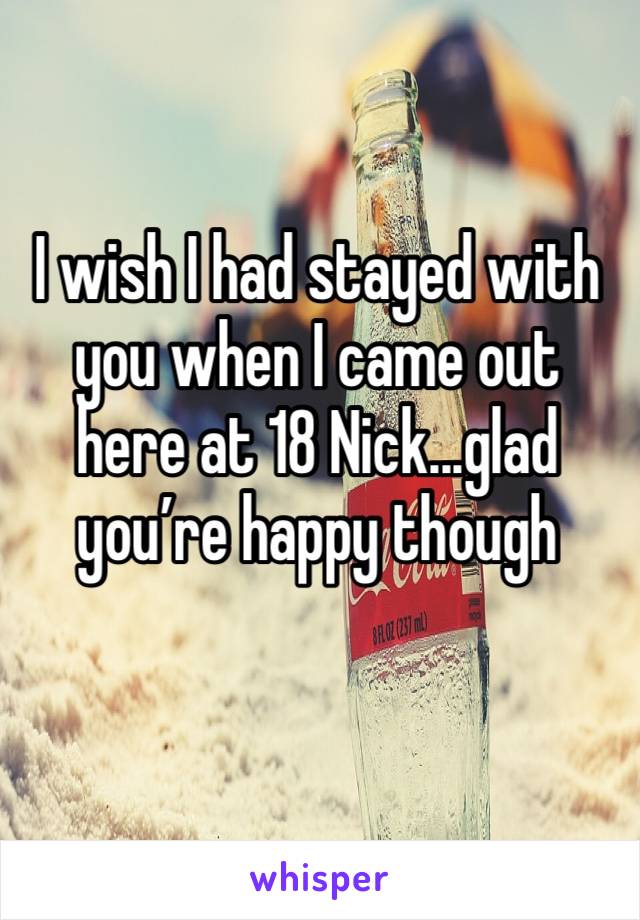 I wish I had stayed with you when I came out here at 18 Nick...glad you’re happy though