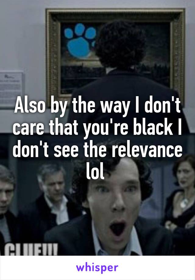 Also by the way I don't care that you're black I don't see the relevance lol 