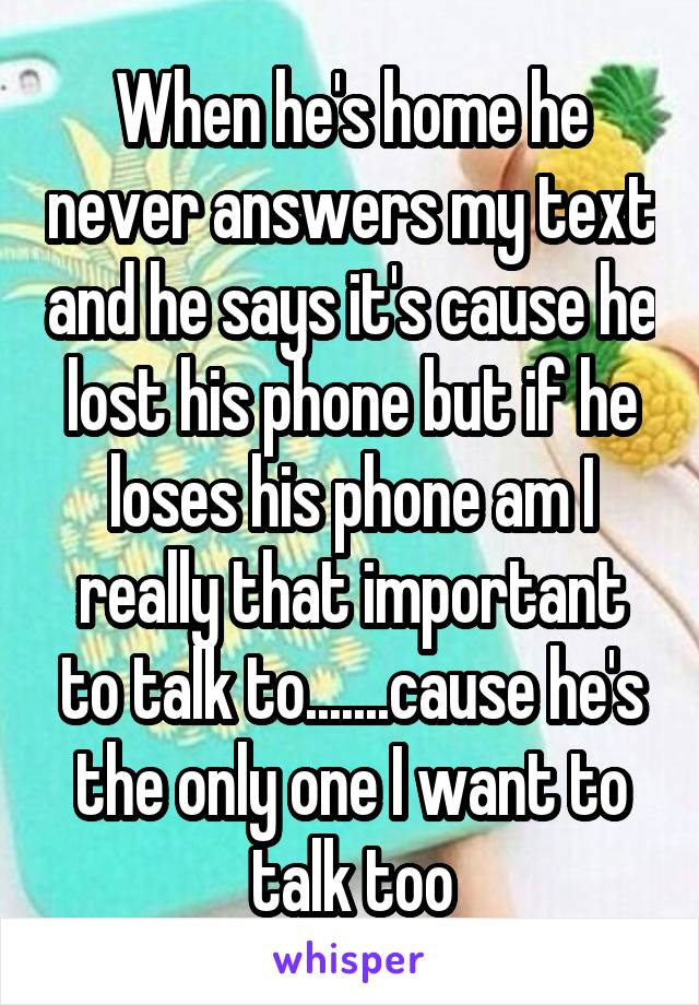 When he's home he never answers my text and he says it's cause he lost his phone but if he loses his phone am I really that important to talk to.......cause he's the only one I want to talk too