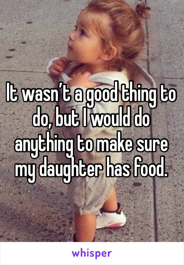 It wasn’t a good thing to do, but I would do anything to make sure my daughter has food.