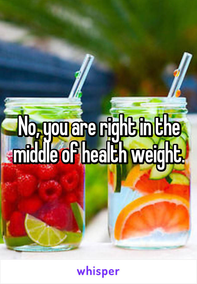 No, you are right in the middle of health weight.