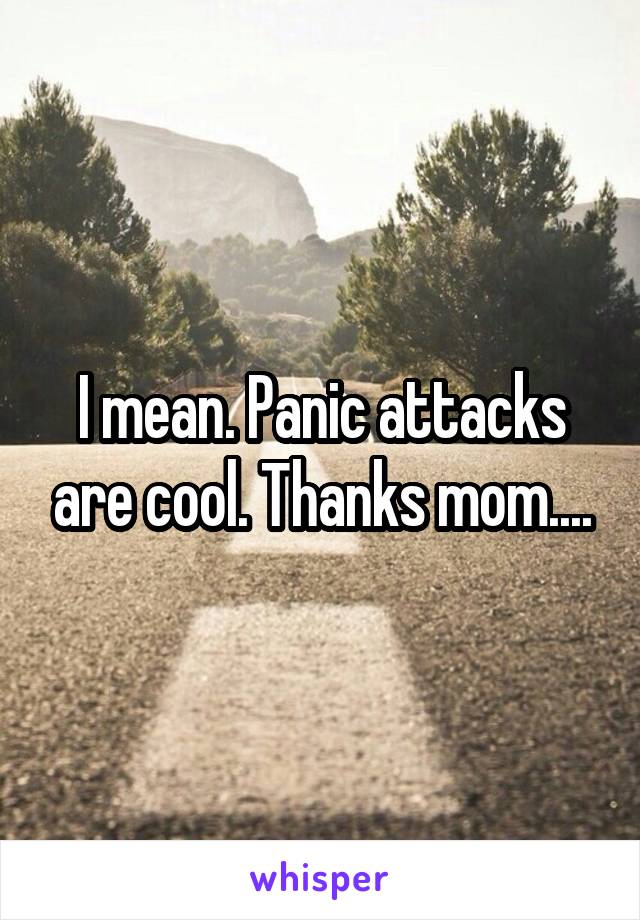 I mean. Panic attacks are cool. Thanks mom....
