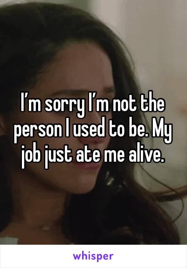 I’m sorry I’m not the person I used to be. My job just ate me alive. 