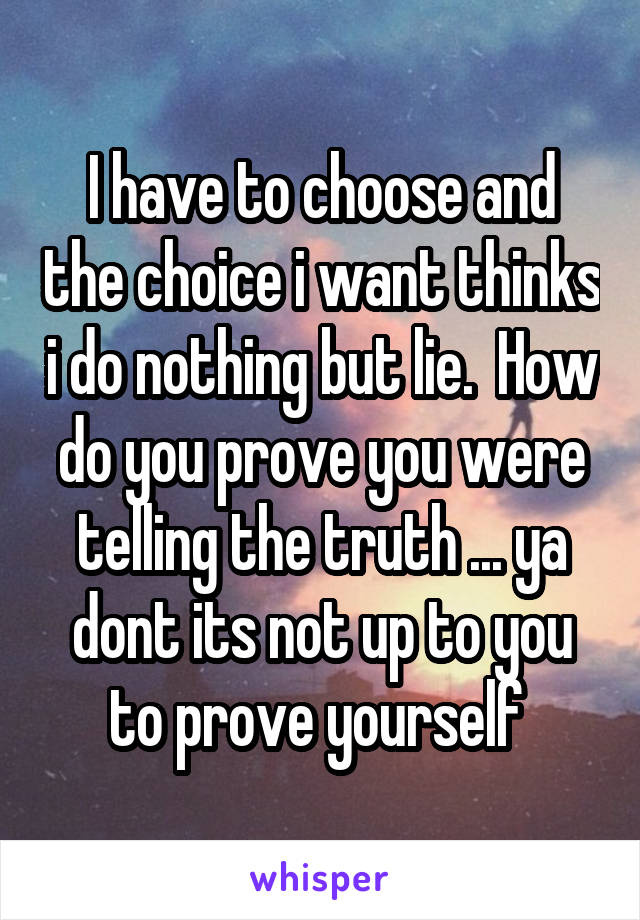 I have to choose and the choice i want thinks i do nothing but lie.  How do you prove you were telling the truth ... ya dont its not up to you to prove yourself 