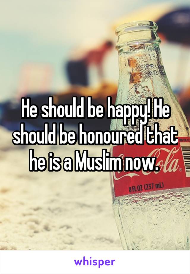 He should be happy! He should be honoured that he is a Muslim now. 