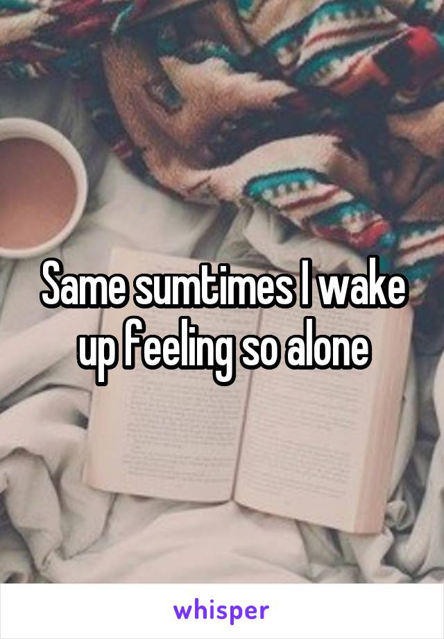Same sumtimes I wake up feeling so alone