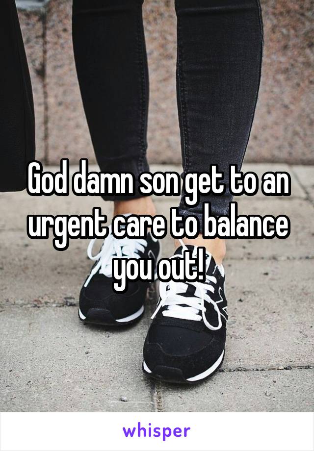God damn son get to an urgent care to balance you out!