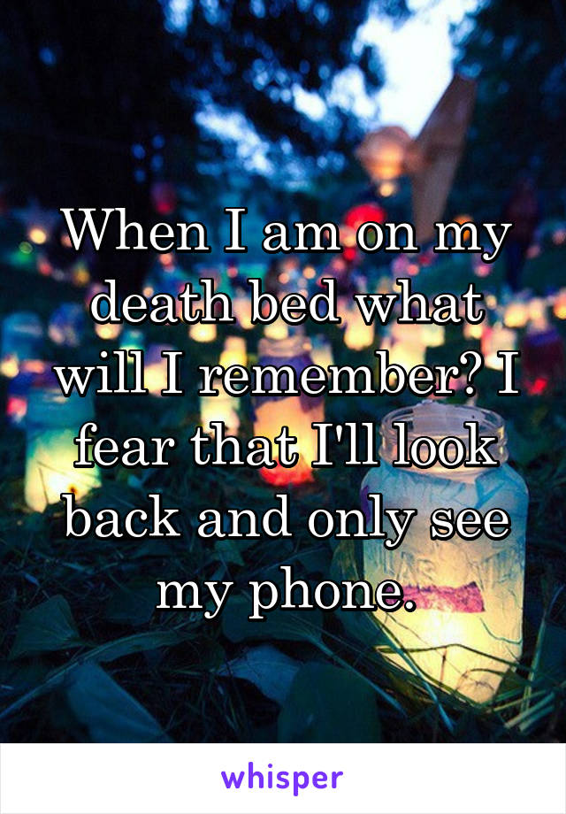 When I am on my death bed what will I remember? I fear that I'll look back and only see my phone.