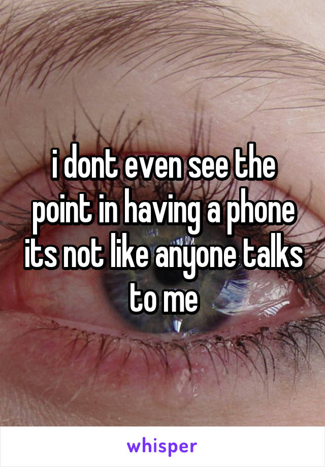 i dont even see the point in having a phone its not like anyone talks to me