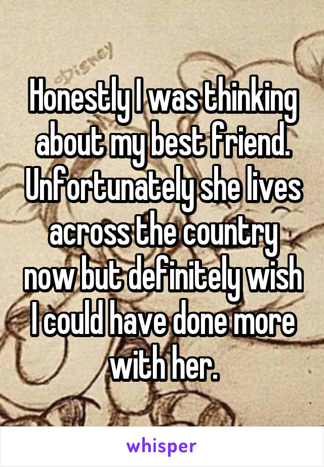 Honestly I was thinking about my best friend. Unfortunately she lives across the country now but definitely wish I could have done more with her.