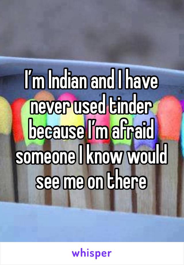 I’m Indian and I have never used tinder because I’m afraid someone I know would see me on there 